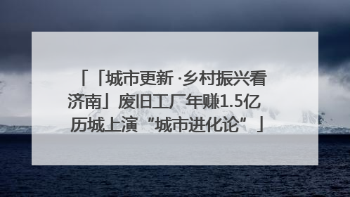 「城市更新 ·乡村振兴看济南」废旧工厂年赚1.5亿 历城上演“城市进化论”