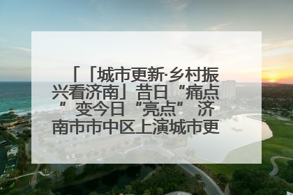 「城市更新·乡村振兴看济南」昔日“痛点”变今日“亮点” 济南市市中区上演城市更新“三部曲”
