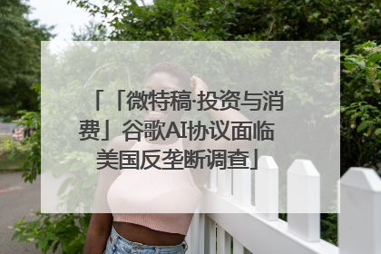 「微特稿·投资与消费」谷歌AI协议面临美国反垄断调查