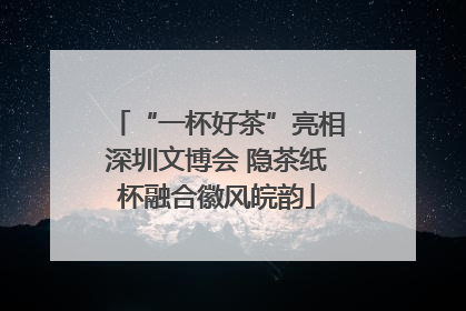 “一杯好茶”亮相深圳文博会 隐茶纸杯融合徽风皖韵
