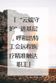 “云端守护”进基层，呼和浩特工会远程医疗精准触达职工