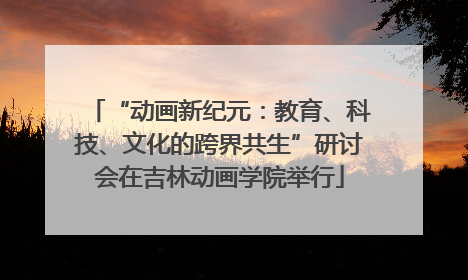 “动画新纪元：教育、科技、文化的跨界共生”研讨会在吉林动画学院举行