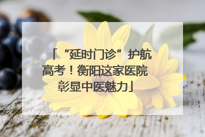 “延时门诊”护航高考！衡阳这家医院彰显中医魅力