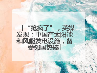 “抢疯了”，英媒发现：中国产太阳能和风能发电设施，备受邻国热捧