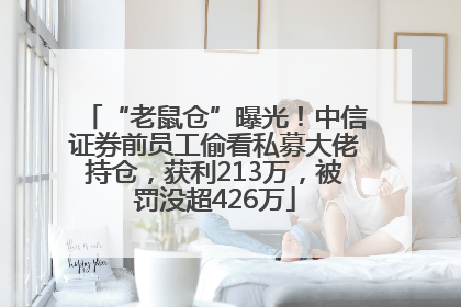 “老鼠仓”曝光！中信证券前员工偷看私募大佬持仓，获利213万，被罚没超426万