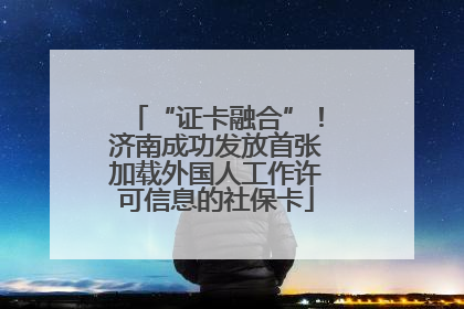 “证卡融合”！济南成功发放首张加载外国人工作许可信息的社保卡