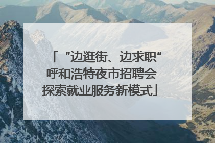 “边逛街、边求职” 呼和浩特夜市招聘会探索就业服务新模式
