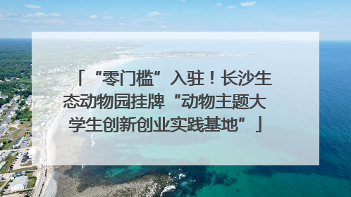 “零门槛”入驻！长沙生态动物园挂牌“动物主题大学生创新创业实践基地”