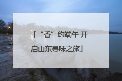 “香”约端午 开启山东寻味之旅