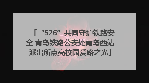 “526”共同守护铁路安全 青岛铁路公安处青岛西站派出所点亮校园爱路之光