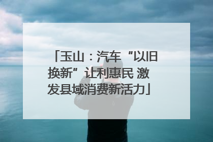 玉山：汽车“以旧换新”让利惠民 激发县域消费新活力