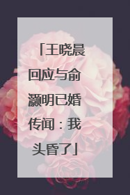 王晓晨回应与俞灏明已婚传闻：我头昏了