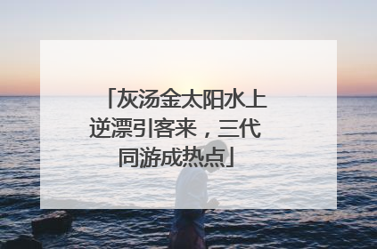 灰汤金太阳水上逆漂引客来，三代同游成热点