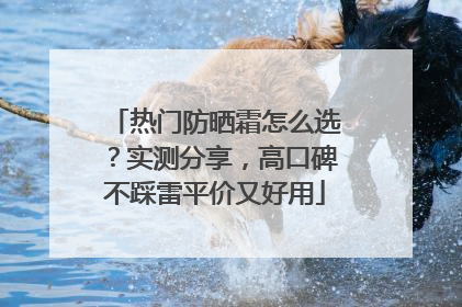 热门防晒霜怎么选？实测分享，高口碑不踩雷平价又好用