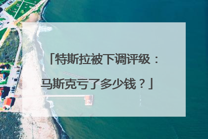 特斯拉被下调评级：马斯克亏了多少钱？