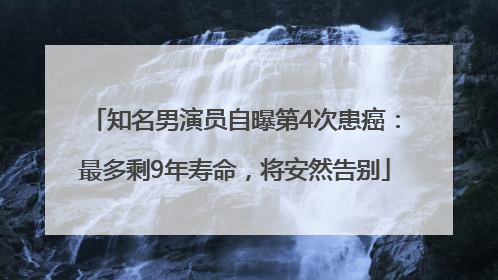 知名男演员自曝第4次患癌：最多剩9年寿命，将安然告别