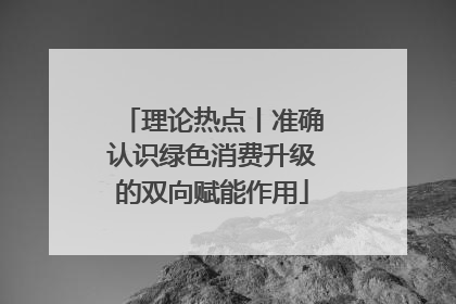 理论热点丨准确认识绿色消费升级的双向赋能作用