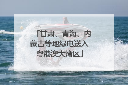 甘肃、青海、内蒙古等地绿电送入粤港澳大湾区