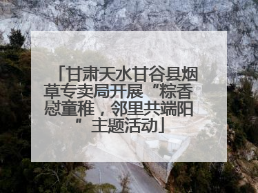 甘肃天水甘谷县烟草专卖局开展“粽香慰童稚，邻里共端阳”主题活动