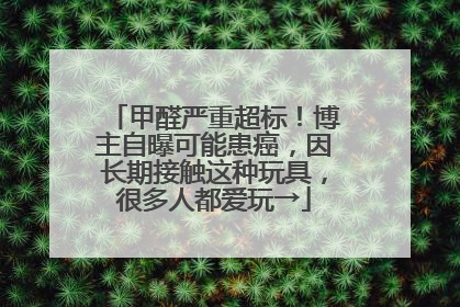 甲醛严重超标！博主自曝可能患癌，因长期接触这种玩具，很多人都爱玩→