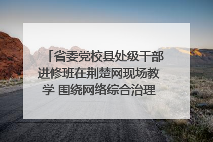 省委党校县处级干部进修班在荆楚网现场教学 围绕网络综合治理工作展开交流