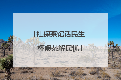 社保茶馆话民生 一杯暖茶解民忧
