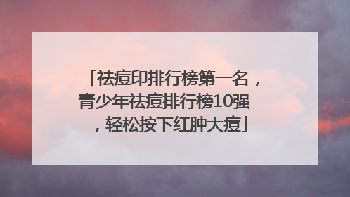 祛痘印排行榜第一名，青少年祛痘排行榜10强，轻松按下红肿大痘