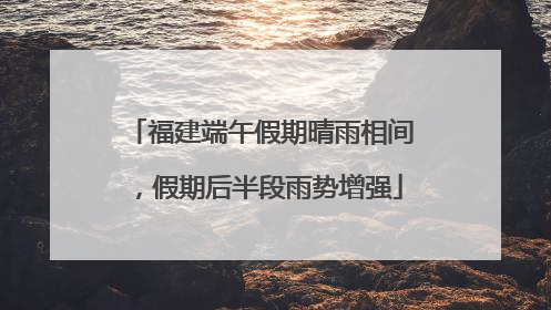 福建端午假期晴雨相间，假期后半段雨势增强
