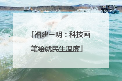 福建三明：科技画笔绘就民生温度