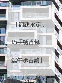 福建永定：巧手绣香包 端午承古韵