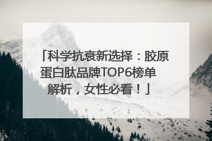 科学抗衰新选择：胶原蛋白肽品牌TOP6榜单解析，女性必看！
