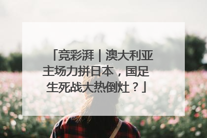 竞彩湃｜澳大利亚主场力拼日本，国足生死战大热倒灶？