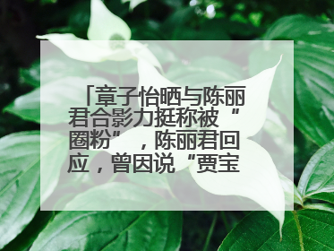 章子怡晒与陈丽君合影力挺称被“圈粉”，陈丽君回应，曾因说“贾宝玉是长子长孙”惹争议
