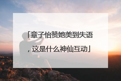 章子怡赞她美到失语，这是什么神仙互动