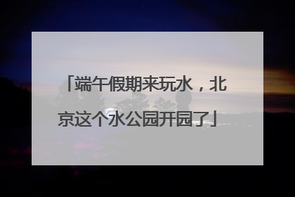 端午假期来玩水，北京这个水公园开园了
