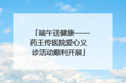 端午送健康——药王传医院爱心义诊活动顺利开展