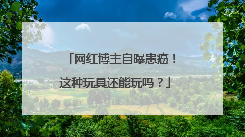 网红博主自曝患癌！这种玩具还能玩吗？