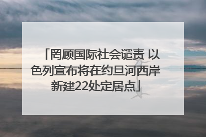 罔顾国际社会谴责 以色列宣布将在约旦河西岸新建22处定居点
