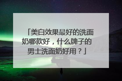 美白效果最好的洗面奶哪款好，什么牌子的男士洗面奶好用？