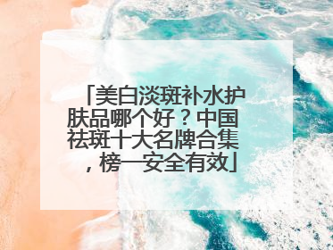 美白淡斑补水护肤品哪个好？中国祛斑十大名牌合集，榜一安全有效