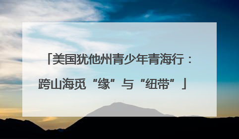 美国犹他州青少年青海行：跨山海觅“缘”与“纽带”