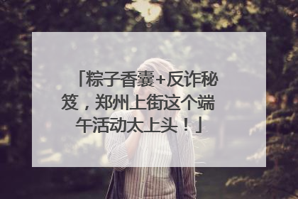 粽子香囊+反诈秘笈，郑州上街这个端午活动太上头！