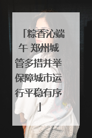 粽香沁端午 郑州城管多措并举保障城市运行平稳有序