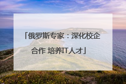 俄罗斯专家：深化校企合作 培养IT人才