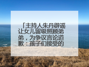 主持人朱丹辟谣让女儿留级照顾弟弟，为争议言论道歉：孩子们接受的是混龄教育，感恩每一条批评
