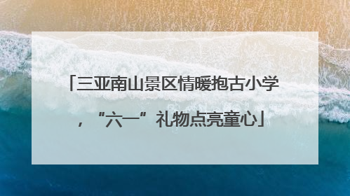 三亚南山景区情暖抱古小学，“六一”礼物点亮童心