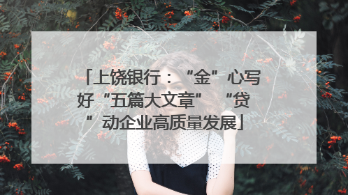 上饶银行：“金”心写好“五篇大文章” “贷”动企业高质量发展