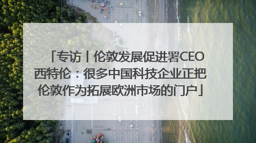 专访丨伦敦发展促进署CEO西特伦：很多中国科技企业正把伦敦作为拓展欧洲市场的门户