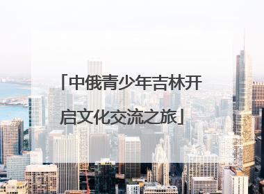中俄青少年吉林开启文化交流之旅