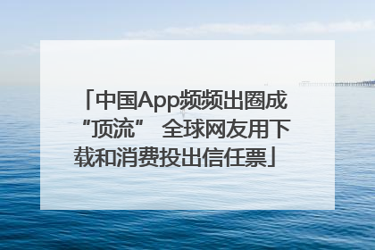 中国App频频出圈成“顶流” 全球网友用下载和消费投出信任票